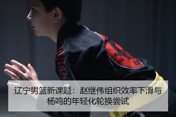 辽宁男篮新课题：赵继伟组织效率下滑与杨鸣的年轻化轮换尝试